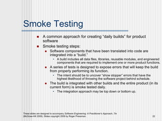 These slides are designed to accompany Software Engineering: A Practitioner’s Approach, 7/e
(McGraw-Hill 2009). Slides copyright 2009 by Roger Pressman. 22
Smoke Testing
 A common approach for creating “daily builds” for product
software
 Smoke testing steps:
 Software components that have been translated into code are
integrated into a “build.”
• A build includes all data files, libraries, reusable modules, and engineered
components that are required to implement one or more product functions.
 A series of tests is designed to expose errors that will keep the build
from properly performing its function.
• The intent should be to uncover “show stopper” errors that have the
highest likelihood of throwing the software project behind schedule.
 The build is integrated with other builds and the entire product (in its
current form) is smoke tested daily.
• The integration approach may be top down or bottom up.
 
