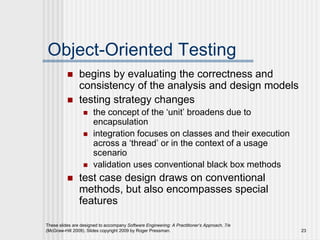 These slides are designed to accompany Software Engineering: A Practitioner’s Approach, 7/e
(McGraw-Hill 2009). Slides copyright 2009 by Roger Pressman. 23
Object-Oriented Testing
 begins by evaluating the correctness and
consistency of the analysis and design models
 testing strategy changes
 the concept of the ‘unit’ broadens due to
encapsulation
 integration focuses on classes and their execution
across a ‘thread’ or in the context of a usage
scenario
 validation uses conventional black box methods
 test case design draws on conventional
methods, but also encompasses special
features
 