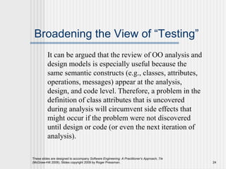 These slides are designed to accompany Software Engineering: A Practitioner’s Approach, 7/e
(McGraw-Hill 2009). Slides copyright 2009 by Roger Pressman. 24
Broadening the View of “Testing”
It can be argued that the review of OO analysis and
design models is especially useful because the
same semantic constructs (e.g., classes, attributes,
operations, messages) appear at the analysis,
design, and code level. Therefore, a problem in the
definition of class attributes that is uncovered
during analysis will circumvent side effects that
might occur if the problem were not discovered
until design or code (or even the next iteration of
analysis).
 