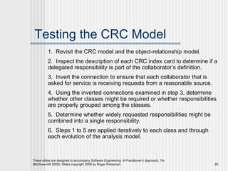 These slides are designed to accompany Software Engineering: A Practitioner’s Approach, 7/e
(McGraw-Hill 2009). Slides copyright 2009 by Roger Pressman. 25
Testing the CRC Model
1. Revisit the CRC model and the object-relationship model.
2. Inspect the description of each CRC index card to determine if a
delegated responsibility is part of the collaborator’s definition.
3. Invert the connection to ensure that each collaborator that is
asked for service is receiving requests from a reasonable source.
4. Using the inverted connections examined in step 3, determine
whether other classes might be required or whether responsibilities
are properly grouped among the classes.
5. Determine whether widely requested responsibilities might be
combined into a single responsibility.
6. Steps 1 to 5 are applied iteratively to each class and through
each evolution of the analysis model.
 