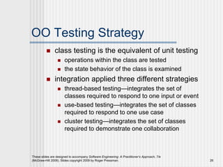 These slides are designed to accompany Software Engineering: A Practitioner’s Approach, 7/e
(McGraw-Hill 2009). Slides copyright 2009 by Roger Pressman. 26
OO Testing Strategy
 class testing is the equivalent of unit testing
 operations within the class are tested
 the state behavior of the class is examined
 integration applied three different strategies
 thread-based testing—integrates the set of
classes required to respond to one input or event
 use-based testing—integrates the set of classes
required to respond to one use case
 cluster testing—integrates the set of classes
required to demonstrate one collaboration
 