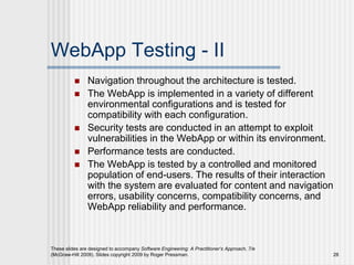 These slides are designed to accompany Software Engineering: A Practitioner’s Approach, 7/e
(McGraw-Hill 2009). Slides copyright 2009 by Roger Pressman. 28
WebApp Testing - II
 Navigation throughout the architecture is tested.
 The WebApp is implemented in a variety of different
environmental configurations and is tested for
compatibility with each configuration.
 Security tests are conducted in an attempt to exploit
vulnerabilities in the WebApp or within its environment.
 Performance tests are conducted.
 The WebApp is tested by a controlled and monitored
population of end-users. The results of their interaction
with the system are evaluated for content and navigation
errors, usability concerns, compatibility concerns, and
WebApp reliability and performance.
 