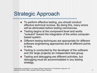 These slides are designed to accompany Software Engineering: A Practitioner’s Approach, 7/e
(McGraw-Hill 2009). Slides copyright 2009 by Roger Pressman. 4
Strategic Approach
 To perform effective testing, you should conduct
effective technical reviews. By doing this, many errors
will be eliminated before testing commences.
 Testing begins at the component level and works
"outward" toward the integration of the entire computer-
based system.
 Different testing techniques are appropriate for different
software engineering approaches and at different points
in time.
 Testing is conducted by the developer of the software
and (for large projects) an independent test group.
 Testing and debugging are different activities, but
debugging must be accommodated in any testing
strategy.
 