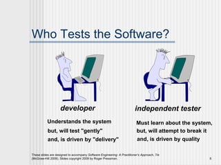 These slides are designed to accompany Software Engineering: A Practitioner’s Approach, 7/e
(McGraw-Hill 2009). Slides copyright 2009 by Roger Pressman. 6
Who Tests the Software?
developer independent tester
Understands the system
but, will test "gently"
and, is driven by "delivery"
Must learn about the system,
but, will attempt to break it
and, is driven by quality
 