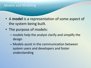 Models and Modeling
• A model is a representation of some aspect of
the system being built.
• The purpose of models:
– models help the analyst clarify and simplify the
design
– Models assist in the communication between
system users and developers and foster
understanding
 