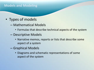 Models and Modeling
• Types of models
– Mathematical Models
• Formulas that describe technical aspects of the system
– Descriptive Models
• Narrative memos, reports or lists that describe some
aspect of a system
– Graphical Models
• Diagrams and schematic representations of some
aspect of the system
 