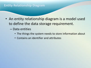 Entity Relationship Diagram
• An entity relationship diagram is a model used
to define the data storage requirement.
– Data entities
• The things the system needs to store information about
• Contains an identifier and attributes
 