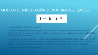 MODELO DE INFILTRACIÓN DE KOSTIAKOV(1932) -LEWIS(1979)
I = velocidad de infiltración, en cm/h.
k = factor numérico adimensional, pero que representa la velocidad de infiltración en cm/h
durante el intervalo inicial, se obtiene analítica o gráficamente y es el parámetro del ajuste de los
datos de campo al modelo.
n: exponente que varía entre 0 y –1. Representa la tasa de cambio de la variable dependiente ( I )
respecto de la variable independiente ( t ), explicando la disminución de la I con el t. Cuando se
grafican los datos de campo y se ajustan al modelo, es la pendiente de la curva de ajuste.
t = tiempo de infiltración, en minutos.
 