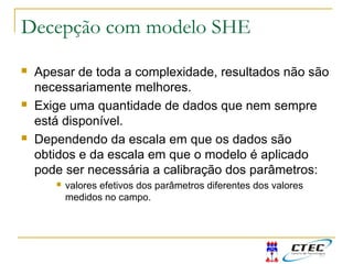 Decepção com modelo SHE
 Apesar de toda a complexidade, resultados não são
necessariamente melhores.
 Exige uma quantidade de dados que nem sempre
está disponível.
 Dependendo da escala em que os dados são
obtidos e da escala em que o modelo é aplicado
pode ser necessária a calibração dos parâmetros:
 valores efetivos dos parâmetros diferentes dos valores
medidos no campo.
 