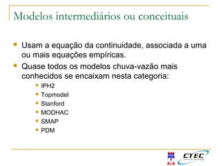 Modelos intermediários ou conceituais
 Usam a equação da continuidade, associada a uma
ou mais equações empíricas.
 Quase todos os modelos chuva-vazão mais
conhecidos se encaixam nesta categoria:
 IPH2
 Topmodel
 Stanford
 MODHAC
 SMAP
 PDM
 