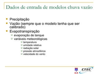 Dados de entrada de modelos chuva vazão
 Precipitação
 Vazão (sempre que o modelo tenha que ser
calibrado)
 Evapotranspiração
 evaporação de tanque
 variáveis meteorológicas
 temperatura
 umidade relativa
 radiação solar
 pressão atmosférica
 velocidade do vento
 