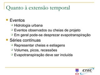 Quanto à extensão temporal
 Eventos
 Hidrologia urbana
 Eventos observados ou cheias de projeto
 Em geral pode-se desprezar evapotranspiração
 Séries contínuas
 Representar cheias e estiagens
 Volumes, picos, recessões
 Evapotranspiração deve ser incluída
 