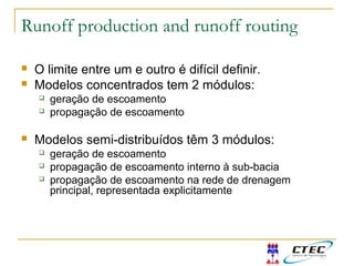 Runoff production and runoff routing
 O limite entre um e outro é difícil definir.
 Modelos concentrados tem 2 módulos:
 geração de escoamento
 propagação de escoamento
 Modelos semi-distribuídos têm 3 módulos:
 geração de escoamento
 propagação de escoamento interno à sub-bacia
 propagação de escoamento na rede de drenagem
principal, representada explicitamente
 