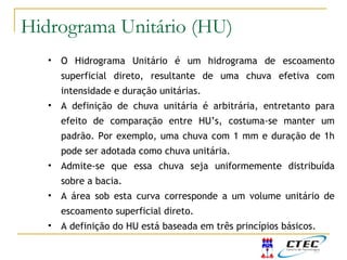 • O Hidrograma Unitário é um hidrograma de escoamento
superficial direto, resultante de uma chuva efetiva com
intensidade e duração unitárias.
• A definição de chuva unitária é arbitrária, entretanto para
efeito de comparação entre HU’s, costuma-se manter um
padrão. Por exemplo, uma chuva com 1 mm e duração de 1h
pode ser adotada como chuva unitária.
• Admite-se que essa chuva seja uniformemente distribuída
sobre a bacia.
• A área sob esta curva corresponde a um volume unitário de
escoamento superficial direto.
• A definição do HU está baseada em três princípios básicos.
Hidrograma Unitário (HU)
 