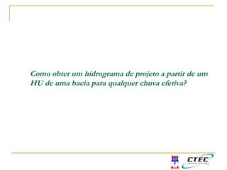 Como obter um hidrograma de projeto a partir de um
HU de uma bacia para qualquer chuva efetiva?
 