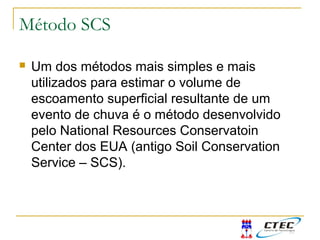  Um dos métodos mais simples e mais
utilizados para estimar o volume de
escoamento superficial resultante de um
evento de chuva é o método desenvolvido
pelo National Resources Conservatoin
Center dos EUA (antigo Soil Conservation
Service – SCS).
Método SCS
 