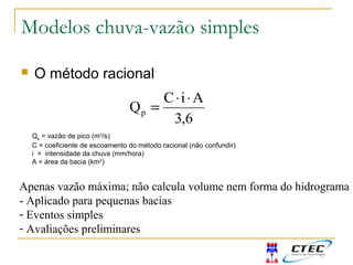 Modelos chuva-vazão simples
 O método racional
6,3
AiC
Qp
⋅⋅
=
Qp = vazão de pico (m3
/s)
C = coeficiente de escoamento do método racional (não confundir)
i = intensidade da chuva (mm/hora)
A = área da bacia (km2
)
Apenas vazão máxima; não calcula volume nem forma do hidrograma
- Aplicado para pequenas bacias
- Eventos simples
- Avaliações preliminares
 