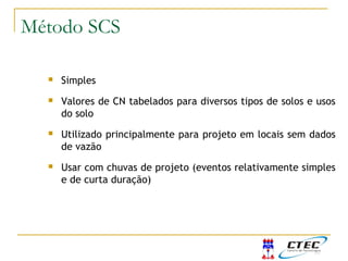  Simples
 Valores de CN tabelados para diversos tipos de solos e usos
do solo
 Utilizado principalmente para projeto em locais sem dados
de vazão
 Usar com chuvas de projeto (eventos relativamente simples
e de curta duração)
Método SCS
 