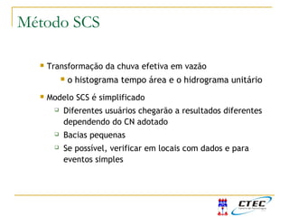  Transformação da chuva efetiva em vazão
 o histograma tempo área e o hidrograma unitário
 Modelo SCS é simplificado
 Diferentes usuários chegarão a resultados diferentes
dependendo do CN adotado
 Bacias pequenas
 Se possível, verificar em locais com dados e para
eventos simples
Considerações finaisMétodo SCS
 