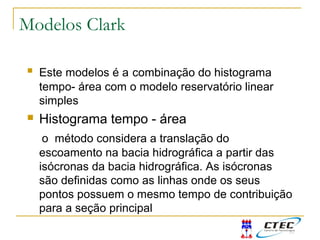 Modelos Clark
 Este modelos é a combinação do histograma
tempo- área com o modelo reservatório linear
simples
 Histograma tempo - área
o método considera a translação do
escoamento na bacia hidrográfica a partir das
isócronas da bacia hidrográfica. As isócronas
são definidas como as linhas onde os seus
pontos possuem o mesmo tempo de contribuição
para a seção principal
 