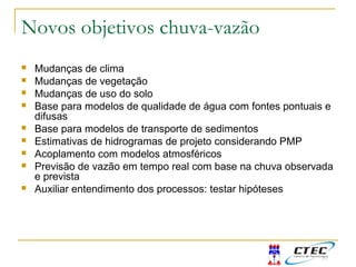 Novos objetivos chuva-vazão
 Mudanças de clima
 Mudanças de vegetação
 Mudanças de uso do solo
 Base para modelos de qualidade de água com fontes pontuais e
difusas
 Base para modelos de transporte de sedimentos
 Estimativas de hidrogramas de projeto considerando PMP
 Acoplamento com modelos atmosféricos
 Previsão de vazão em tempo real com base na chuva observada
e prevista
 Auxiliar entendimento dos processos: testar hipóteses
 