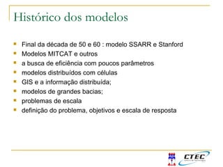 Histórico dos modelos
 Final da década de 50 e 60 : modelo SSARR e Stanford
 Modelos MITCAT e outros
 a busca de eficiência com poucos parâmetros
 modelos distribuídos com células
 GIS e a informação distribuída;
 modelos de grandes bacias;
 problemas de escala
 definição do problema, objetivos e escala de resposta
 