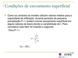 Condições de escoamento superficial
 Como as variáveis do modelo utilizam valores médios para a
capacidade de infiltração, durante períodos de pequena
precipitação P < I podem ocorrer escoamento superficial em
alguns setores da bacia devido a variabilidade de I. Para
considerar este fator foi inserido o seguinte:
Para P < I
α+
=
I
P
)
I
P
(
Cr
2
Ve = PCr
 
