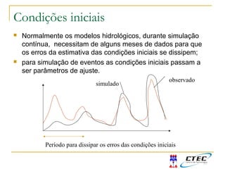 Condições iniciais
 Normalmente os modelos hidrológicos, durante simulação
contínua, necessitam de alguns meses de dados para que
os erros da estimativa das condições iniciais se dissipem;
 para simulação de eventos as condições iniciais passam a
ser parâmetros de ajuste.
observado
simulado
Período para dissipar os erros das condições iniciais
 