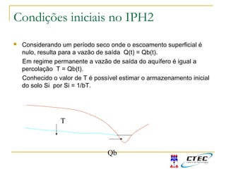 Condições iniciais no IPH2
 Considerando um período seco onde o escoamento superficial é
nulo, resulta para a vazão de saída Q(t) = Qb(t).
Em regime permanente a vazão de saída do aquífero é igual a
percolação T = Qb(t).
Conhecido o valor de T é possível estimar o armazenamento inicial
do solo Si por Si = 1/bT.
Qb
T
 