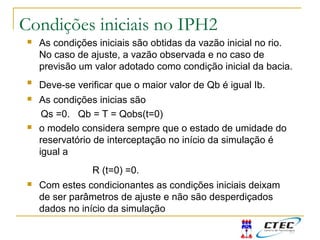  As condições iniciais são obtidas da vazão inicial no rio.
No caso de ajuste, a vazão observada e no caso de
previsão um valor adotado como condição inicial da bacia.

Deve-se verificar que o maior valor de Qb é igual Ib.
 As condições inicias são
Qs =0. Qb = T = Qobs(t=0)
 o modelo considera sempre que o estado de umidade do
reservatório de interceptação no início da simulação é
igual a
R (t=0) =0.
 Com estes condicionantes as condições iniciais deixam
de ser parâmetros de ajuste e não são desperdiçados
dados no início da simulação
Condições iniciais no IPH2
 