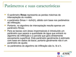 Parâmetros e suas características
 O parâmetro Rmax representa as perdas máximas de
interceptação do modelo;
 o parâmetro Smax = -Io/ln(h), obtido com base nos parâmetros
de infiltração;
 Portanto, no algoritmo de interceptação resulta apenas um
parâmetro Rmax;
 Para as bacias com áreas impermeáveis é introduzido um
parâmetro que separa a quantidade de água que entrará no
algoritmo de infiltração e a parcela que gera diretamente
escoamento superficial. Este parâmetro geralmente é estimado
com base em dados da bacia, portanto geralmente não é um
parâmetro de ajuste;
 os parâmetros do algoritmo de infiltração são Io, Ib e h.
 