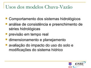 Usos dos modelos Chuva-Vazão
 Comportamento dos sistemas hidrológicos
 análise de consistência e preenchimento de
séries hidrológicas
 previsão em tempo real
 dimensionamento e planejamento
 avaliação do impacto do uso do solo e
modificações do sistema hídrico
 