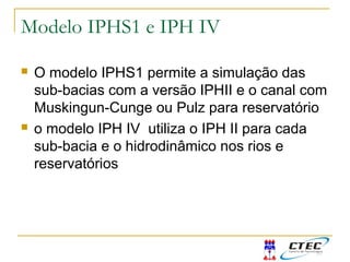 Modelo IPHS1 e IPH IV
 O modelo IPHS1 permite a simulação das
sub-bacias com a versão IPHII e o canal com
Muskingun-Cunge ou Pulz para reservatório
 o modelo IPH IV utiliza o IPH II para cada
sub-bacia e o hidrodinâmico nos rios e
reservatórios
 