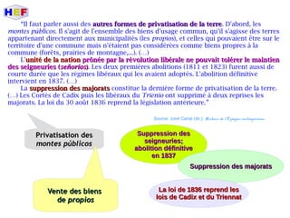 “Il faut parler aussi des autres formes de privatisation de la terreautres formes de privatisation de la terre. D'abord, les
montes públicos. Il s'agit de l'ensemble des biens d'usage commun, qu'il s'agisse des terres
appartenant directement aux municipalités (les propios), et celles qui pouvaient être sur le
territoire d'une commune mais n'étaient pas considérées comme biens propres à la
commune (forêts, prairies de montagne,...). (…)
L'unitéunité de la nationde la nation prônée par la révolution libérale ne pouvait tolérer le maintienprônée par la révolution libérale ne pouvait tolérer le maintien
des seigneuries (des seigneuries (señoríosseñoríos)). Les deux premières abolitions (1811 et 1823) furent aussi de
courte durée que les régimes libéraux qui les avaient adoptés. L'abolition définitive
intervient en 1837. (…)
La suppression des majoratssuppression des majorats constitue la dernière forme de privatisation de la terre.
(…) Les Cortès de Cadix puis les libéraux du Trienio ont supprimé à deux reprises les
majorats. La loi du 30 août 1836 reprend la législation antérieure.”
Source: Jordi Canal (dir.): Histoire de l'Espagne contemporaine.
Privatisation desPrivatisation des
montes públicosmontes públicos
Vente des biensVente des biens
dede propiospropios
Suppression desSuppression des
seigneuries;seigneuries;
abolition définitiveabolition définitive
en 1837en 1837
Suppression des majoratsSuppression des majorats
La loi de 1836 reprend lesLa loi de 1836 reprend les
lois de Cadix et du Triennatlois de Cadix et du Triennat
 