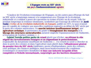 L'Espagne reste au XIXL'Espagne reste au XIXee
sièclesiècle
unun payspays fondamentalementfondamentalement agraireagraire
“L'analyse de l'évolution économique de l'Espagne, ou des autres pays d'Europe du Sud
au XIXe
siècle a longtemps ramené à la comparaison avec l'Europe de la révolution
industrielle et a conduit à poser des questions en termes d'échec ou de retard. Telle fut
pendant longtemps la tendance dominante, symbolisée par l'ouvrage de référence de JordiJordi
NadalNadal, L'échec de la révolution industrielle en Espagne, publié en 1975. Le pays n'aurait
pas été capable de s'adapter aux nouvelles conditions imposées au début du XIXe
siècle par
la perte des colonies américaines. Un marché intérieur insuffisamment intégrémarché intérieur insuffisamment intégré, une
agriculture archaïqueagriculture archaïque, la persistance du goulet d'étranglement des transportsétranglement des transports et le
blocage des structures socioculturellesblocage des structures socioculturelles auraient empêché l'épanouissement de l'industrie,
à l'exception de l'enclave catalane. (…)
Gabriel Tortella préfère parler deGabriel Tortella préfère parler de retardretard plutôt que d'échec, en réfutant le rôleen réfutant le rôle
négatif des investissements étrangers et en stigmatisant le protectionnismenégatif des investissements étrangers et en stigmatisant le protectionnisme,
responsable du dynamisme insuffisant de l'industrie. (…) Le retard en serait à chercher ni
dans la perte des colonies ni dans l'agriculture mais plutôt dans l'effondrement général'effondrement général
du premier tiers du XIXdu premier tiers du XIXee
sièclesiècle (épidémies, guerre d'indépendance, perte des colonies,
crise politique, des finances publiques, mais aussi bouleversement des conditions
économiques et monetaires mondiales) et dans une industrie incapable d'êtreet dans une industrie incapable d'être
compétitive à l'échelle internationale, surprotégée par des barrières douanièrescompétitive à l'échelle internationale, surprotégée par des barrières douanières.”
Source: Jordi Canal (dir.): Histoire de l'Espagne contemporaine.
 
