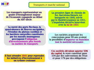 Transports et marché national
Les transports représentaient unLes transports représentaient un
goulet d'étranglement majeurgoulet d'étranglement majeur
de l'économie espagnole au débutde l'économie espagnole au début
du XIXdu XIXee
sièclesiècle
La rareté des ports fluviaux, laLa rareté des ports fluviaux, la
quasi-absence de fleuves navigables,quasi-absence de fleuves navigables,
l'étendue du plateau castillan etl'étendue du plateau castillan et
les barrières naturelles constituéesles barrières naturelles constituées
par les massifs montagneuxpar les massifs montagneux
provoquent l'provoquent l'obligationobligation
d'investissements plus lourdsd'investissements plus lourds
en matière de transportsen matière de transports
Il faut attendreIl faut attendre 18411841 pour reprendrepour reprendre
les initiatives d'investissement àles initiatives d'investissement à
un rythme croissantun rythme croissant
La première ligne de chemin deLa première ligne de chemin de
fer, Barcelona-Mataró, estfer, Barcelona-Mataró, est
inaugurée en 1848, suivieinaugurée en 1848, suivie
par le Madrid-Aranjuez en 1851.par le Madrid-Aranjuez en 1851.
L'impulsion décisive intervientL'impulsion décisive intervient
avec laavec la loi de 1855loi de 1855
Les sociétés acquérant lesLes sociétés acquérant les
concessions pour 99 ans avaientconcessions pour 99 ans avaient
la possibilité dla possibilité d'importer en franchise'importer en franchise
tout le matériel nécessairetout le matériel nécessaire
Ces sociétés dévaient aporter 50%Ces sociétés dévaient aporter 50%
du capitaldu capital, le reste constitué pour, le reste constitué pour
33% par des subventions de l'État33% par des subventions de l'État
et pour 17% par des obligationset pour 17% par des obligations
 