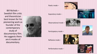 Bill Nichols –
Swedish film critic
and theoretician
best known for his
pioneering work as
founder of the
contemporary
study of
documentary film.
He suggests there
are 6 modes of
documentary.
Poetic mode –
Expository mode –
Observational mode –
Participatory mode –
Reflexive mode –
Performative mode –
 