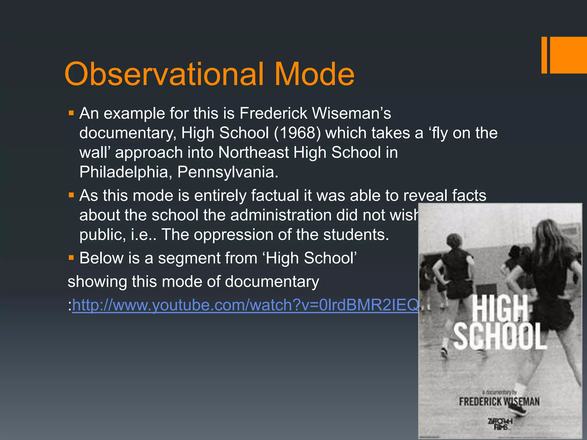 Observational Mode
 An example for this is Frederick Wiseman‟s
  documentary, High School (1968) which takes a „fly on the
  wall‟ approach into Northeast High School in
  Philadelphia, Pennsylvania.
 As this mode is entirely factual it was able to reveal facts
  about the school the administration did not wish to become
  public, i.e.. The oppression of the students.
 Below is a segment from „High School‟
showing this mode of documentary
:http://www.youtube.com/watch?v=0lrdBMR2IEQ
 