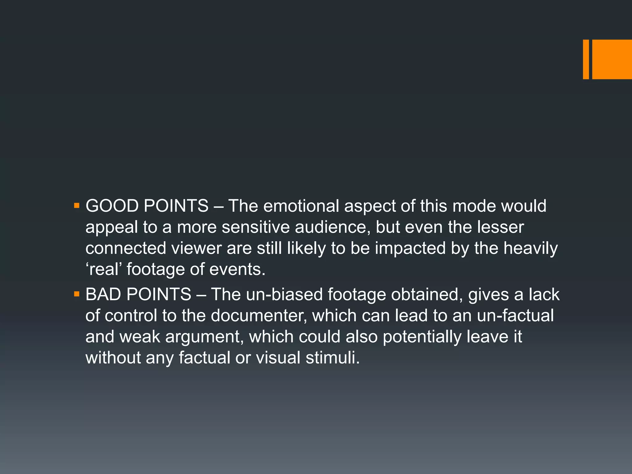  GOOD POINTS – The emotional aspect of this mode would
  appeal to a more sensitive audience, but even the lesser
  connected viewer are still likely to be impacted by the heavily
  „real‟ footage of events.
 BAD POINTS – The un-biased footage obtained, gives a lack
  of control to the documenter, which can lead to an un-factual
  and weak argument, which could also potentially leave it
  without any factual or visual stimuli.
 