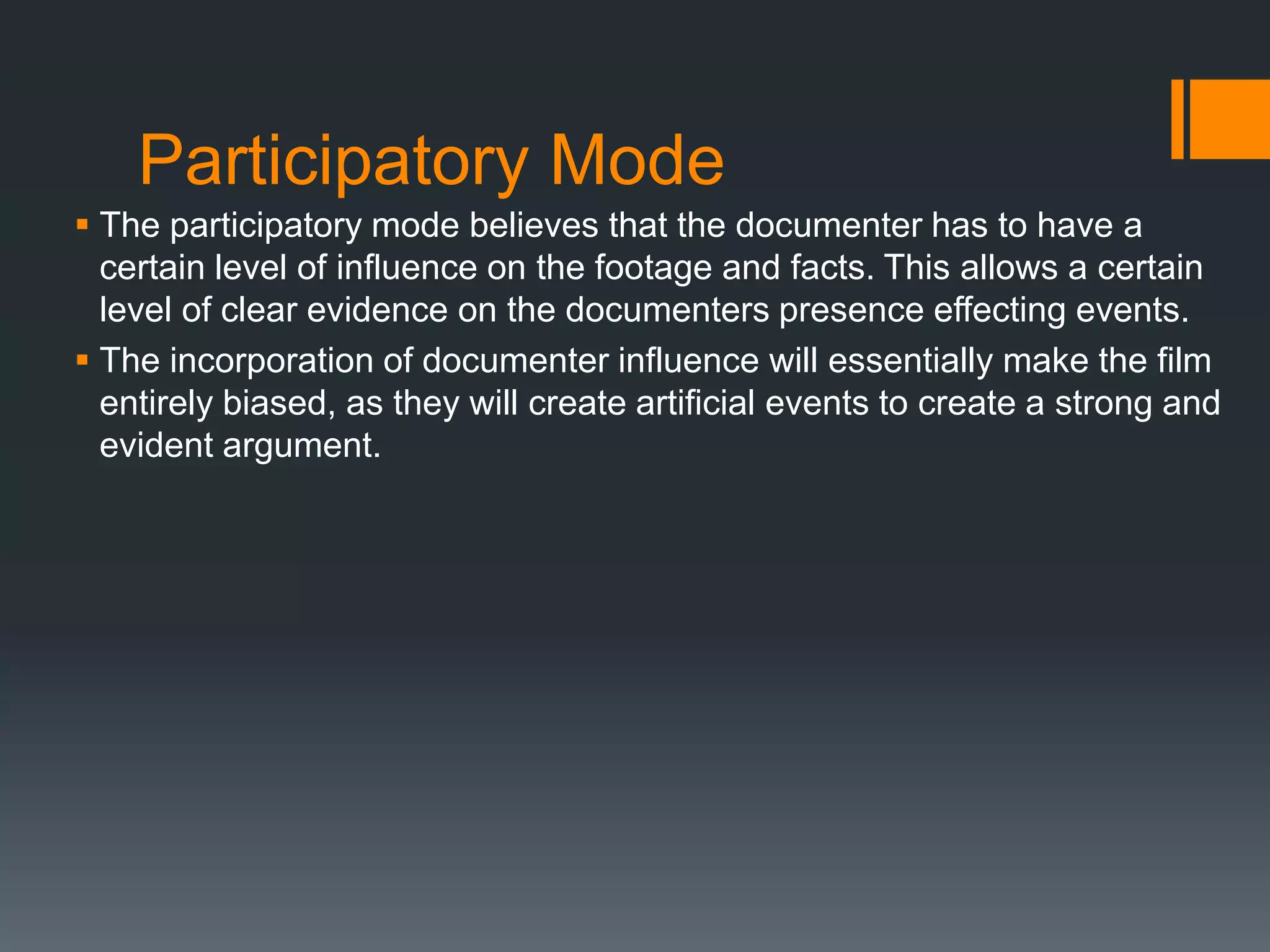 Participatory Mode
 The participatory mode believes that the documenter has to have a
  certain level of influence on the footage and facts. This allows a certain
  level of clear evidence on the documenters presence effecting events.
 The incorporation of documenter influence will essentially make the film
  entirely biased, as they will create artificial events to create a strong and
  evident argument.
 