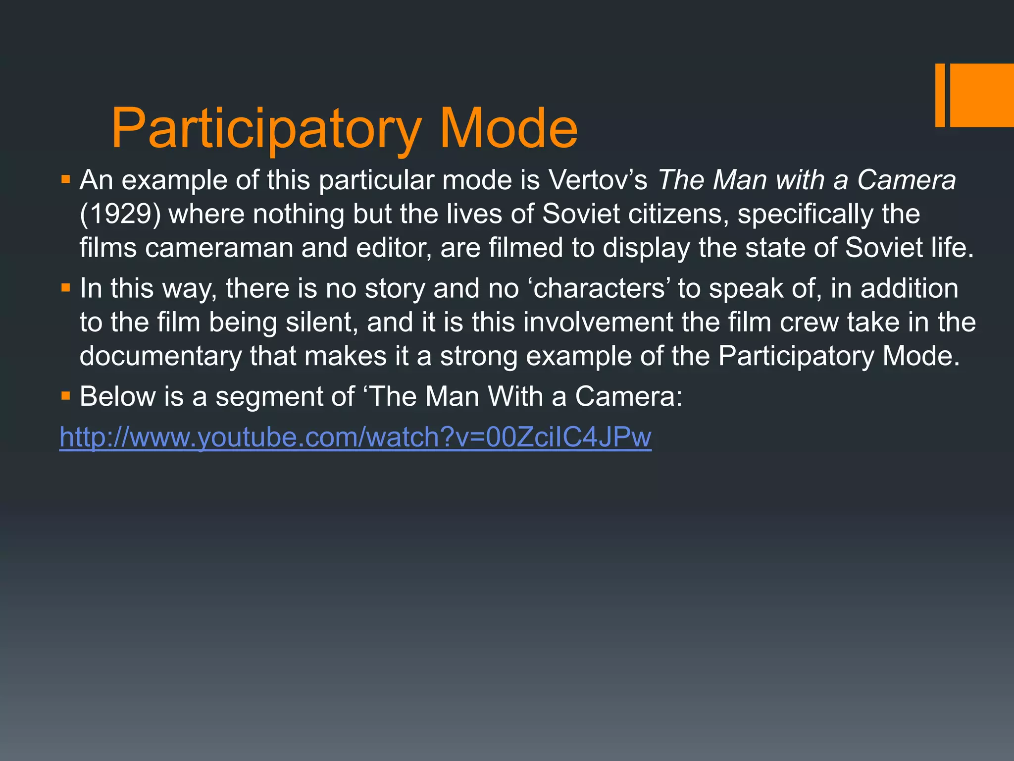 Participatory Mode
 An example of this particular mode is Vertov‟s The Man with a Camera
  (1929) where nothing but the lives of Soviet citizens, specifically the
  films cameraman and editor, are filmed to display the state of Soviet life.
 In this way, there is no story and no „characters‟ to speak of, in addition
  to the film being silent, and it is this involvement the film crew take in the
  documentary that makes it a strong example of the Participatory Mode.
 Below is a segment of „The Man With a Camera:
http://www.youtube.com/watch?v=00ZciIC4JPw
 
