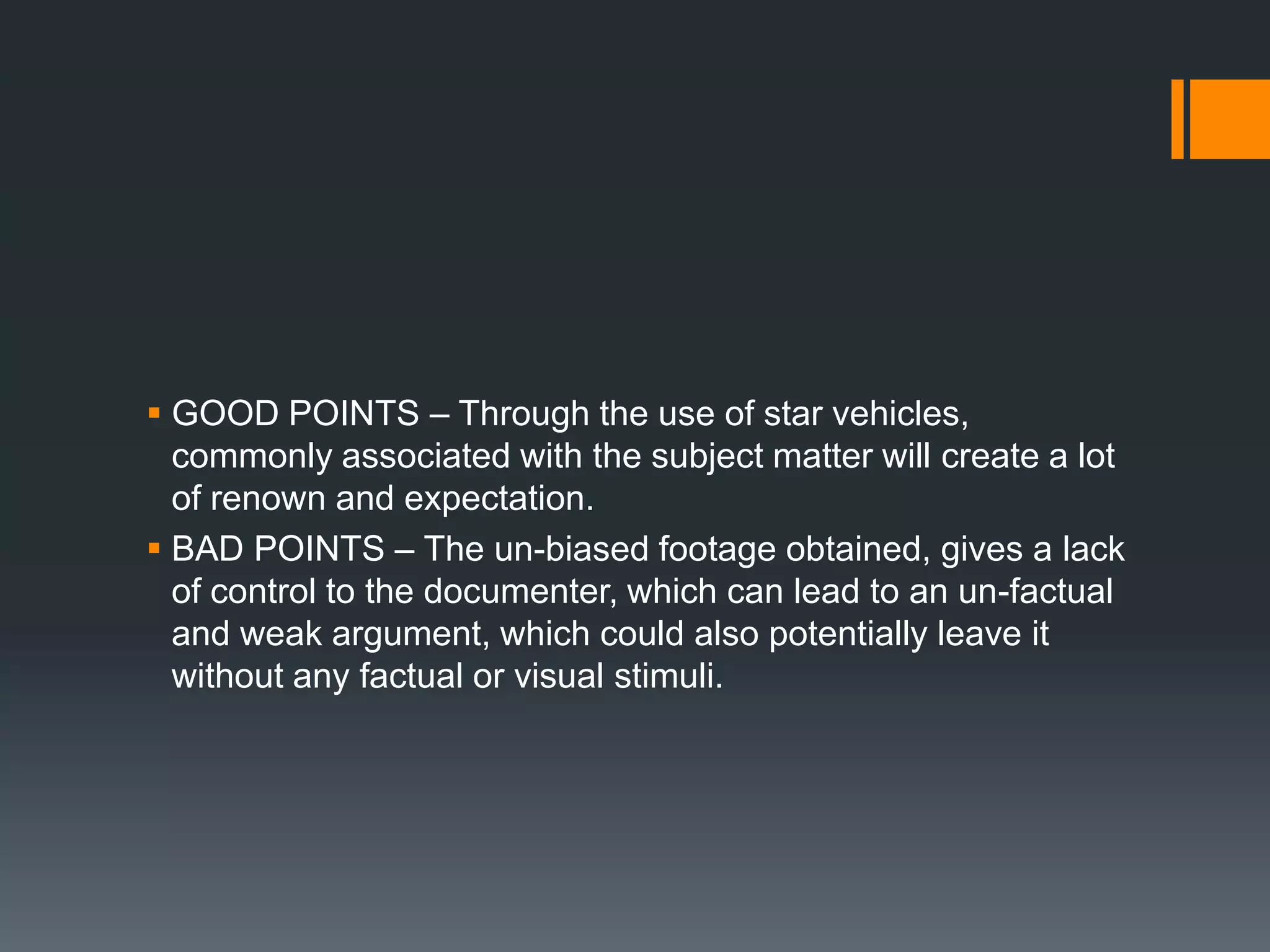  GOOD POINTS – Through the use of star vehicles,
  commonly associated with the subject matter will create a lot
  of renown and expectation.
 BAD POINTS – The un-biased footage obtained, gives a lack
  of control to the documenter, which can lead to an un-factual
  and weak argument, which could also potentially leave it
  without any factual or visual stimuli.
 