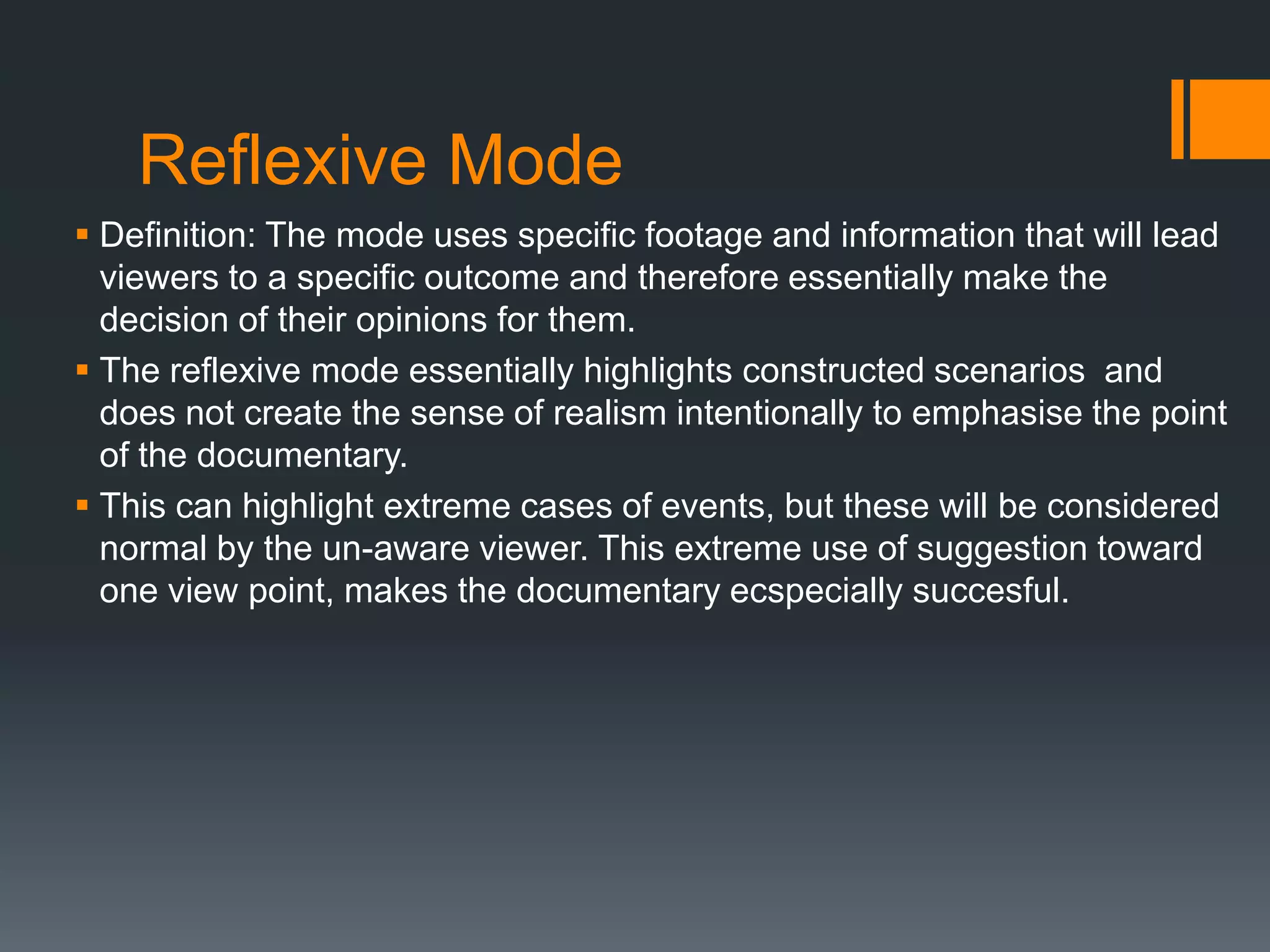 Reflexive Mode
 Definition: The mode uses specific footage and information that will lead
  viewers to a specific outcome and therefore essentially make the
  decision of their opinions for them.
 The reflexive mode essentially highlights constructed scenarios and
  does not create the sense of realism intentionally to emphasise the point
  of the documentary.
 This can highlight extreme cases of events, but these will be considered
  normal by the un-aware viewer. This extreme use of suggestion toward
  one view point, makes the documentary ecspecially succesful.
 