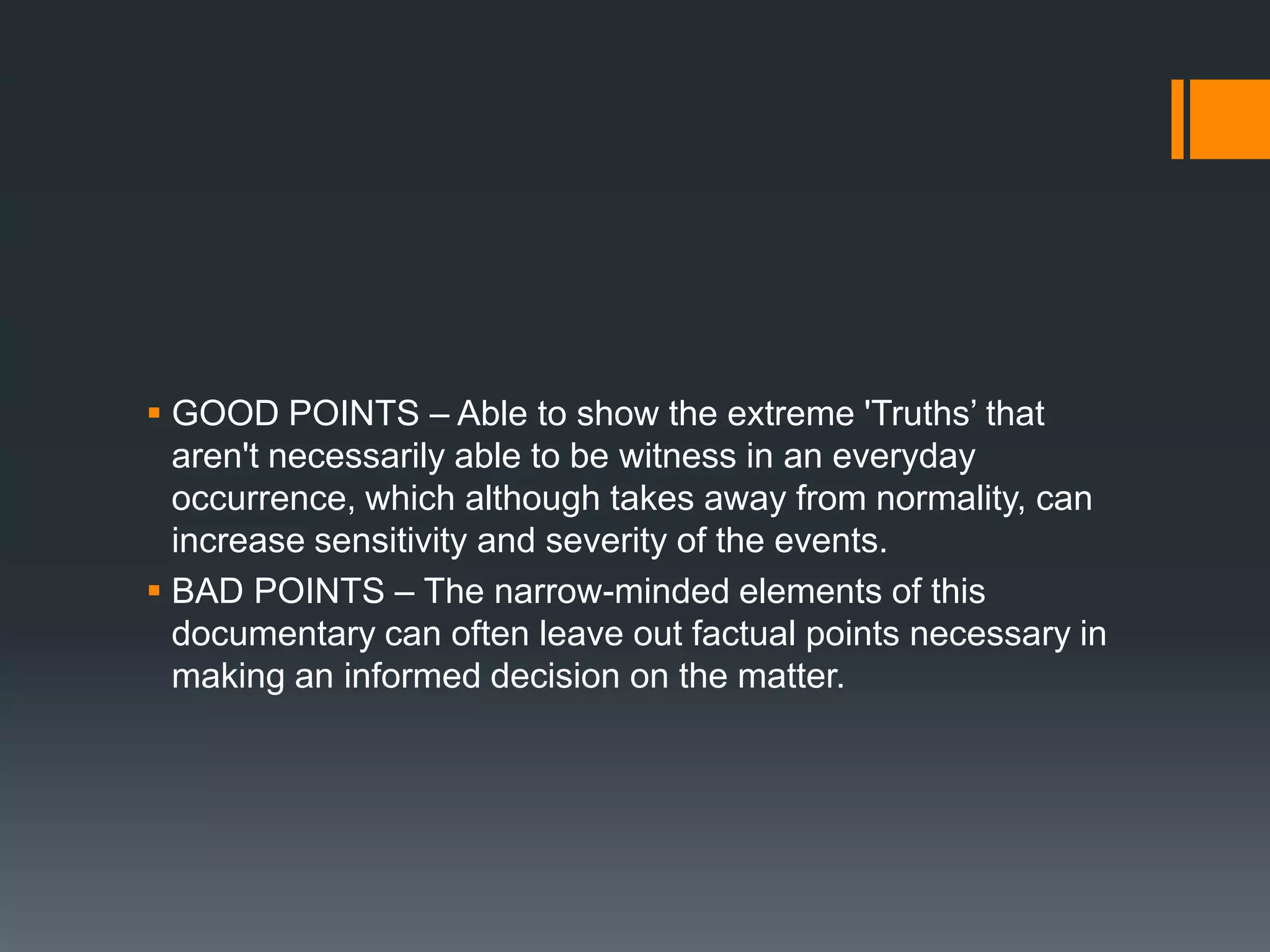  GOOD POINTS – Able to show the extreme 'Truths‟ that
  aren't necessarily able to be witness in an everyday
  occurrence, which although takes away from normality, can
  increase sensitivity and severity of the events.
 BAD POINTS – The narrow-minded elements of this
  documentary can often leave out factual points necessary in
  making an informed decision on the matter.
 