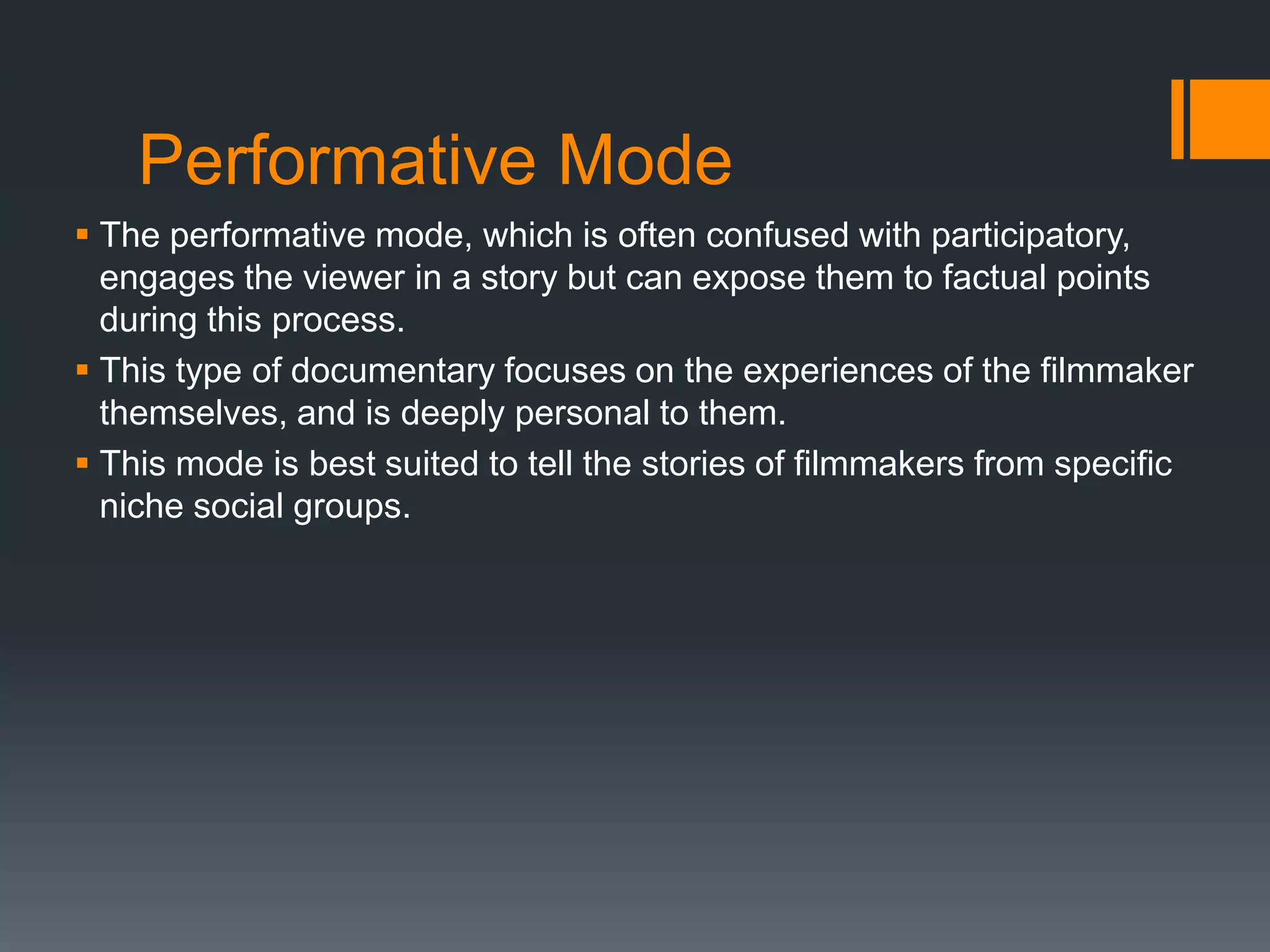 Performative Mode
 The performative mode, which is often confused with participatory,
  engages the viewer in a story but can expose them to factual points
  during this process.
 This type of documentary focuses on the experiences of the filmmaker
  themselves, and is deeply personal to them.
 This mode is best suited to tell the stories of filmmakers from specific
  niche social groups.
 
