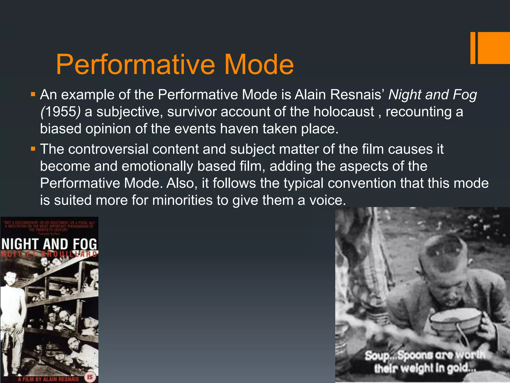 Performative Mode
 An example of the Performative Mode is Alain Resnais‟ Night and Fog
  (1955) a subjective, survivor account of the holocaust , recounting a
  biased opinion of the events haven taken place.
 The controversial content and subject matter of the film causes it
  become and emotionally based film, adding the aspects of the
  Performative Mode. Also, it follows the typical convention that this mode
  is suited more for minorities to give them a voice.
 