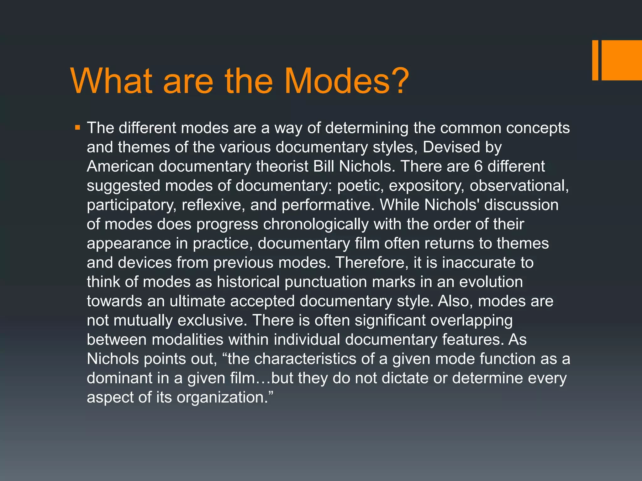 What are the Modes?
 The different modes are a way of determining the common concepts
  and themes of the various documentary styles, Devised by
  American documentary theorist Bill Nichols. There are 6 different
  suggested modes of documentary: poetic, expository, observational,
  participatory, reflexive, and performative. While Nichols' discussion
  of modes does progress chronologically with the order of their
  appearance in practice, documentary film often returns to themes
  and devices from previous modes. Therefore, it is inaccurate to
  think of modes as historical punctuation marks in an evolution
  towards an ultimate accepted documentary style. Also, modes are
  not mutually exclusive. There is often significant overlapping
  between modalities within individual documentary features. As
  Nichols points out, “the characteristics of a given mode function as a
  dominant in a given film…but they do not dictate or determine every
  aspect of its organization.”
 