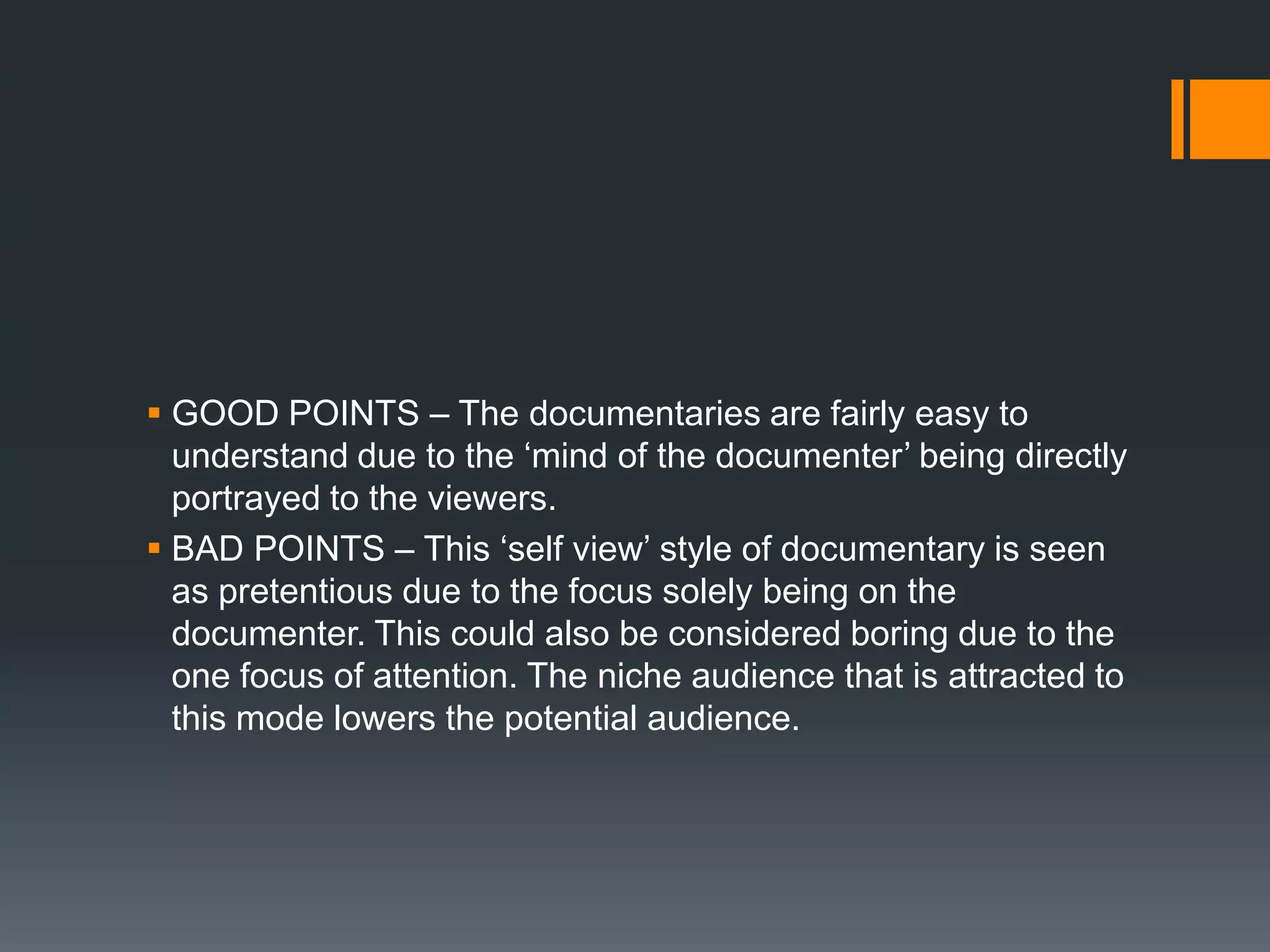  GOOD POINTS – The documentaries are fairly easy to
  understand due to the „mind of the documenter‟ being directly
  portrayed to the viewers.
 BAD POINTS – This „self view‟ style of documentary is seen
  as pretentious due to the focus solely being on the
  documenter. This could also be considered boring due to the
  one focus of attention. The niche audience that is attracted to
  this mode lowers the potential audience.
 
