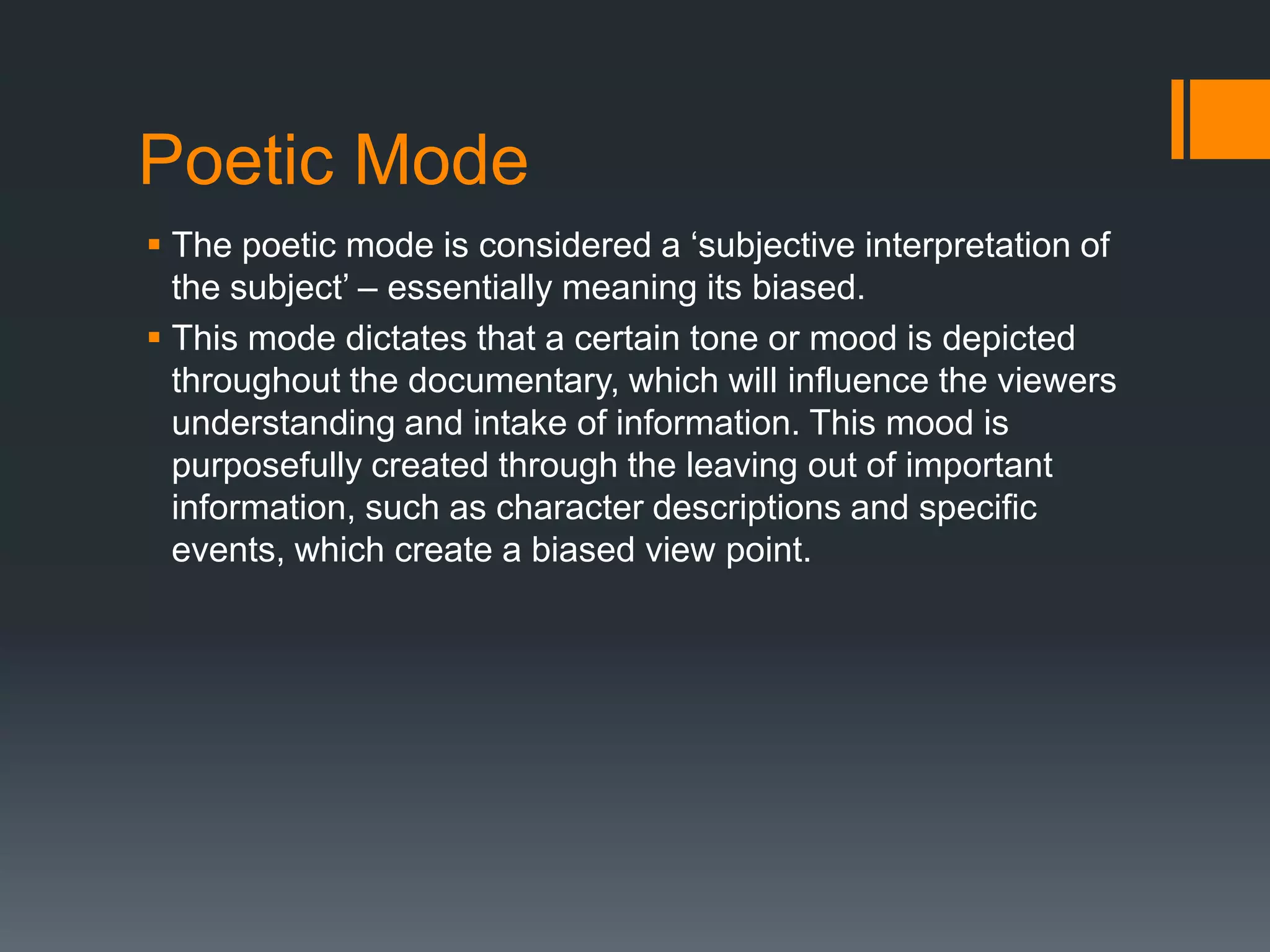 Poetic Mode
 The poetic mode is considered a „subjective interpretation of
  the subject‟ – essentially meaning its biased.
 This mode dictates that a certain tone or mood is depicted
  throughout the documentary, which will influence the viewers
  understanding and intake of information. This mood is
  purposefully created through the leaving out of important
  information, such as character descriptions and specific
  events, which create a biased view point.
 