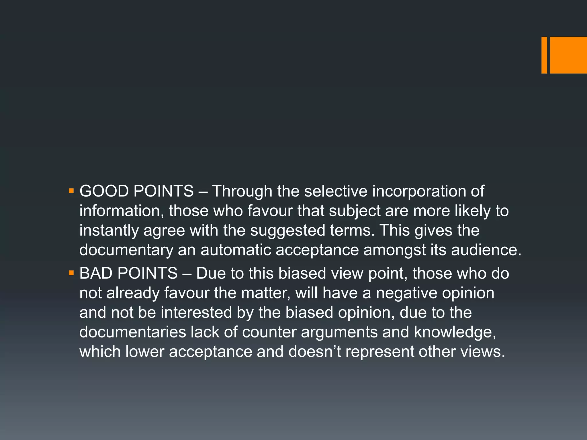  GOOD POINTS – Through the selective incorporation of
  information, those who favour that subject are more likely to
  instantly agree with the suggested terms. This gives the
  documentary an automatic acceptance amongst its audience.
 BAD POINTS – Due to this biased view point, those who do
  not already favour the matter, will have a negative opinion
  and not be interested by the biased opinion, due to the
  documentaries lack of counter arguments and knowledge,
  which lower acceptance and doesn‟t represent other views.
 